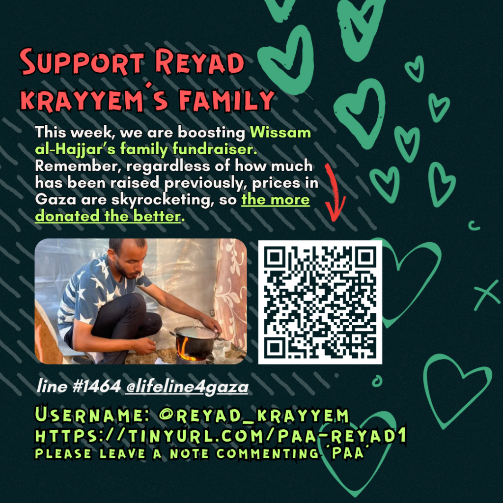 Support Reyad's family

[mistake on slide shows 'Wissam al-Hajjar' but campaign is actually for Reyad]

This week, we are boosting Reyad's family fundraiser. Remember, regardless of how much has been raised previously, prices in Gaza are skyrocketing, so the more donated the better. 

Picture of a family looking at the camera and a QR code

line #14664 @lifeline4gaza

Username: @reyad_krayyem
https://tinyurl.com/paa-reyad1
please leave a note commenting 'PAA'