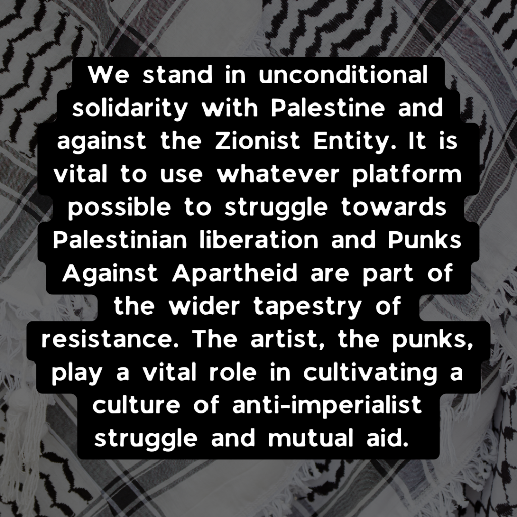 We stand in unconditional solidarity with Palestine and against the Zionist Entity. It is vital to use whatever platform possible to struggle towards Palestinian liberation and Punks Against Apartheid are part of the wider tapestry of resistance. The artist, the punks, play a vital role in cultivating a culture of anti-imperialist struggle and mutual aid.