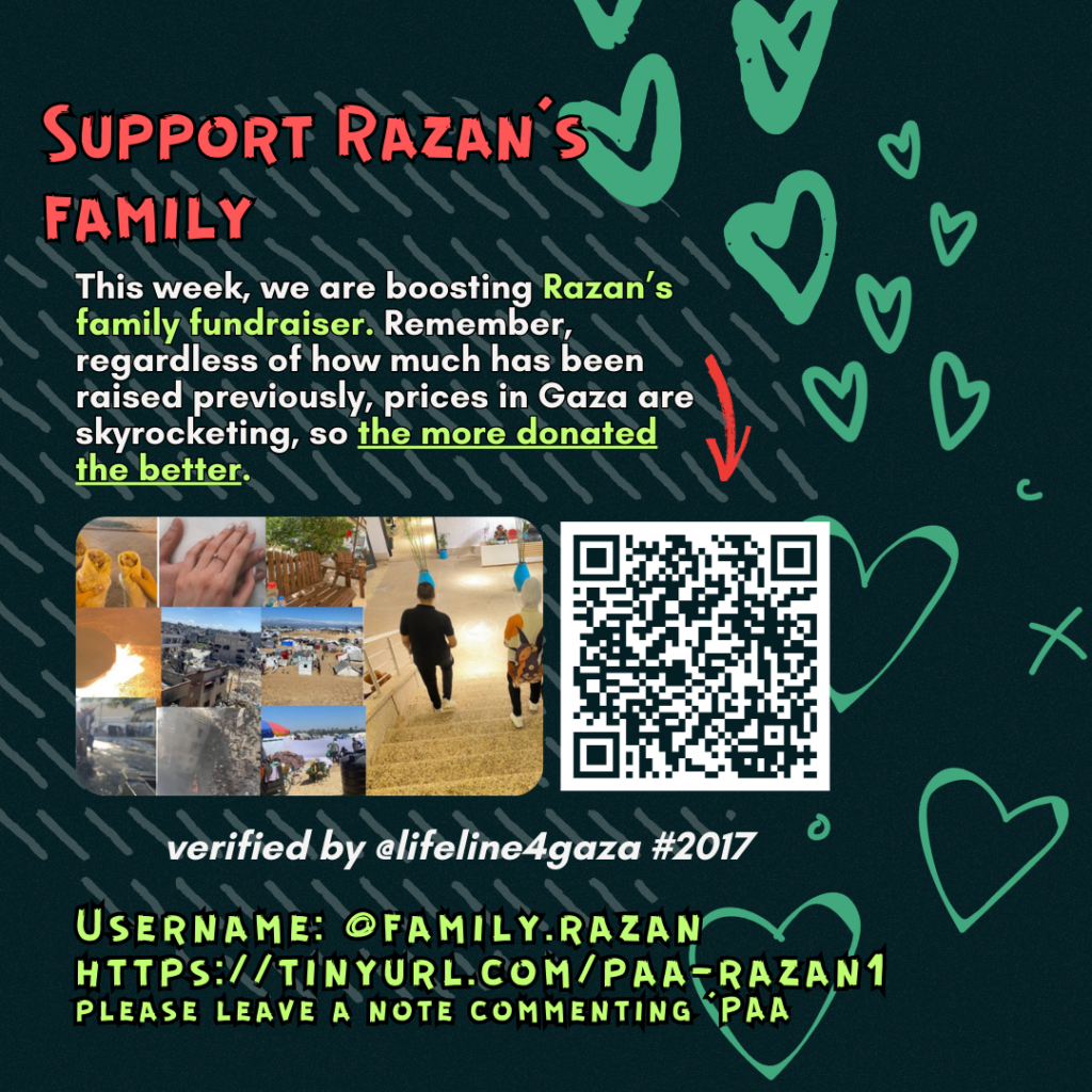 Support Razan's family
This week, we are boosting Razan's family fundraiser. Remember, regardless of how much has been raised previously, prices in Gaza are skyrocketing, so the more donated the better.
Picture of a family looking at the camera and a QR code to tinyurl.com/paa-razan1
verified by line #2017 @lifeline4gaza
Username: @family.razan
https://tinyurl.com/paa-razan1
please leave a note commenting 'PAA'