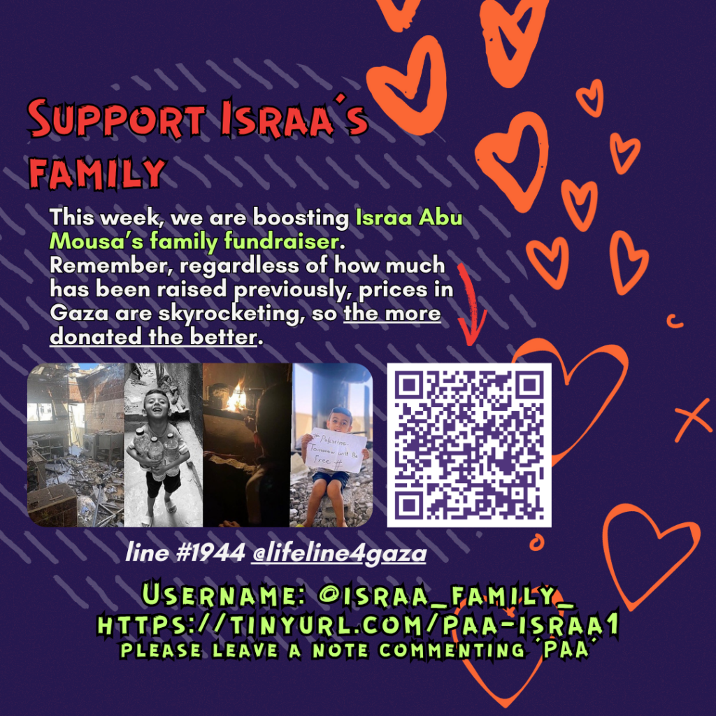 Support Israa’s family

This week, we are boosting Israa Abu Mousa’s family fundraiser. Remember, regardless of how much has been raised previously, prices in Gaza are skyrocketing, so the more donated the better.&nbsp;

Picture of two children with heart emojis on their faces and a QR code

line #1944 @lifeline4gaza

Username: @israa_family_
https://tinyurl.com/paa-israa1
please leave a note commenting ‘PAA’