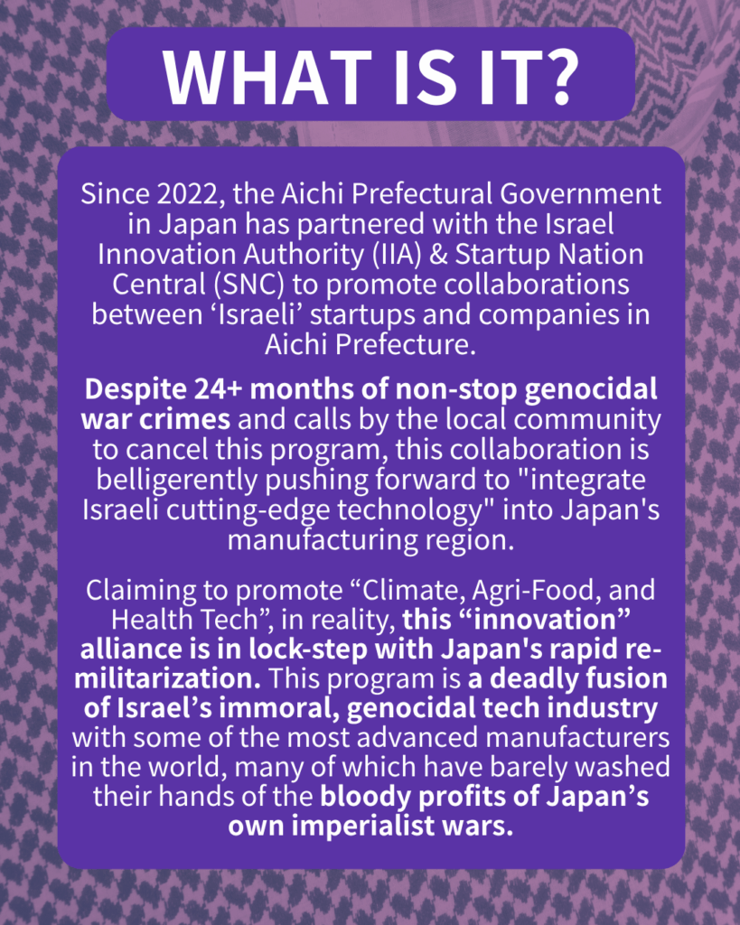 WHAT IS IT?

Since 2022, the Aichi Prefectural Government in Japan has partnered with the Israel Innovation Authority (IIA) & Startup Nation Central (SNC) to promote collaborations between ‘Israeli’ startups and companies in Aichi.

Despite 22+ months of non-stop genocidal war crimes and calls by the local community to cancel this program, this collaboration is belligerently pushing forward to “integrate Israeli cutting-edge technology” into Japan’s manufacturing region.

Claiming to promote “Climate, Agri-Food, and Health Tech”, in reality, this “innovation” alliance is in lock-step with Japan’s rapid re-militarization. This program is a deadly fusion of Israel’s immoral, genocidal tech industry with some of the most advanced manufacturers in the world, many of which have barely washed their hands of the bloody profits of Japan’s own imperialist wars. 