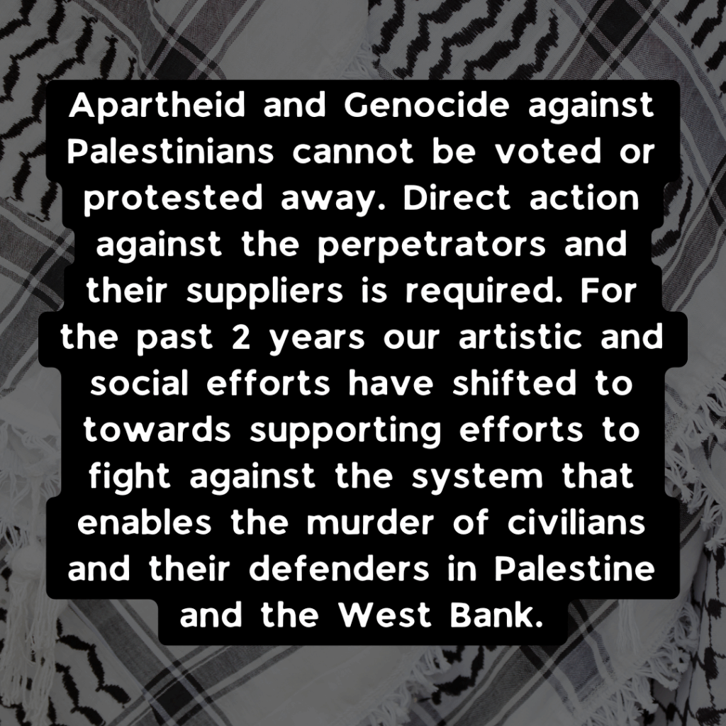 Slide 2: Apartheid and Genocide against Palestinians cannot be voted or protested away. Direct action against the perpetrators and their suppliers is required. For the past 2 years our artistic and social efforts have shifted to towards supporting efforts to fight against the system that enables the murder of civilians and their defenders in Palestine and the West Bank.