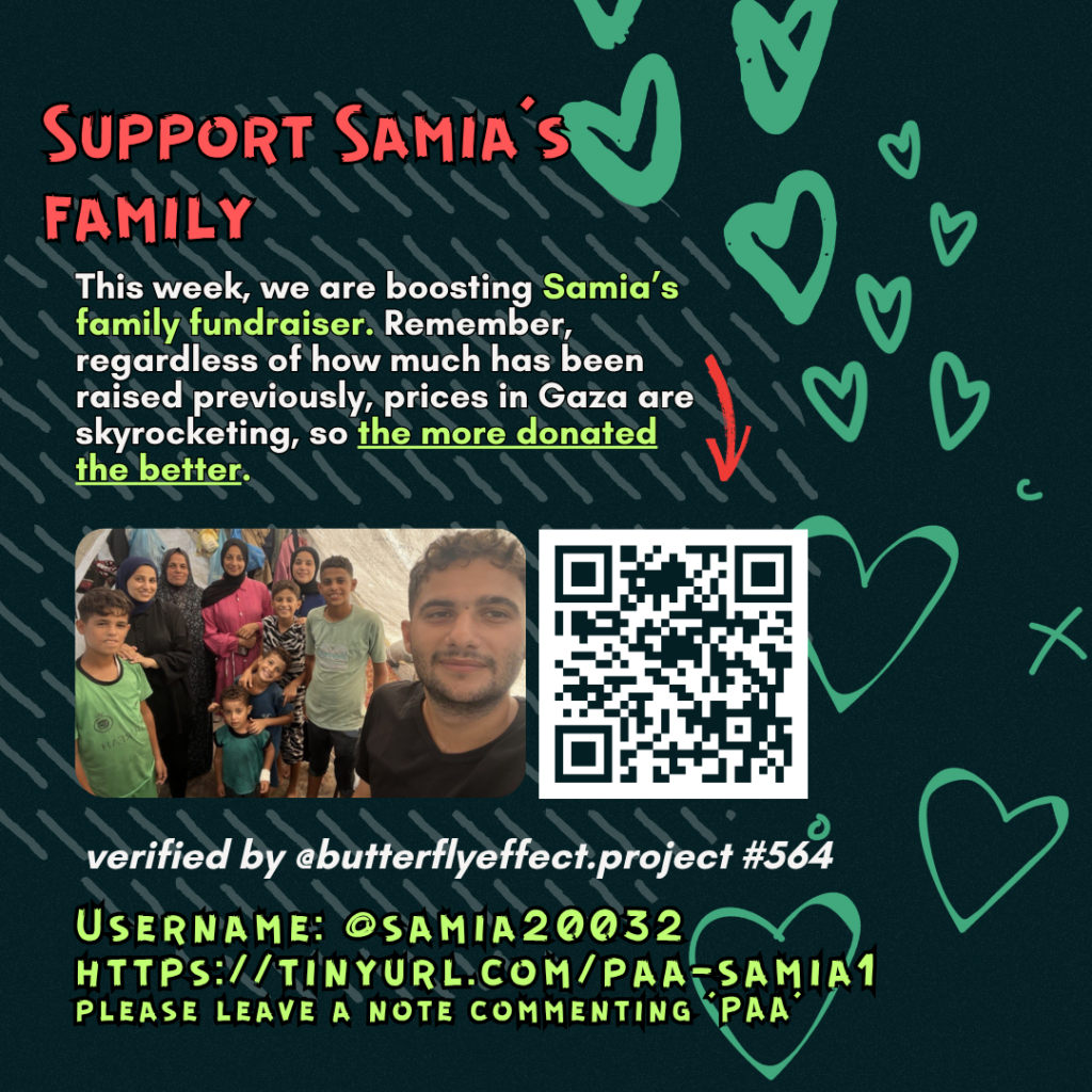 Support Samias family
This week, we are boosting Samia's family fundraiser. Remember, regardless of how much has been raised previously, prices in Gaza are skyrocketing, so the more donated the better.
Picture of a family looking at the camera and a QR code to tinyurl.com/paa-samia1
verified by @butterflyeffect.project #564
Username: @samia20032
tinyurl.com/paa-samia1
please leave a note commenting 'PAA'
