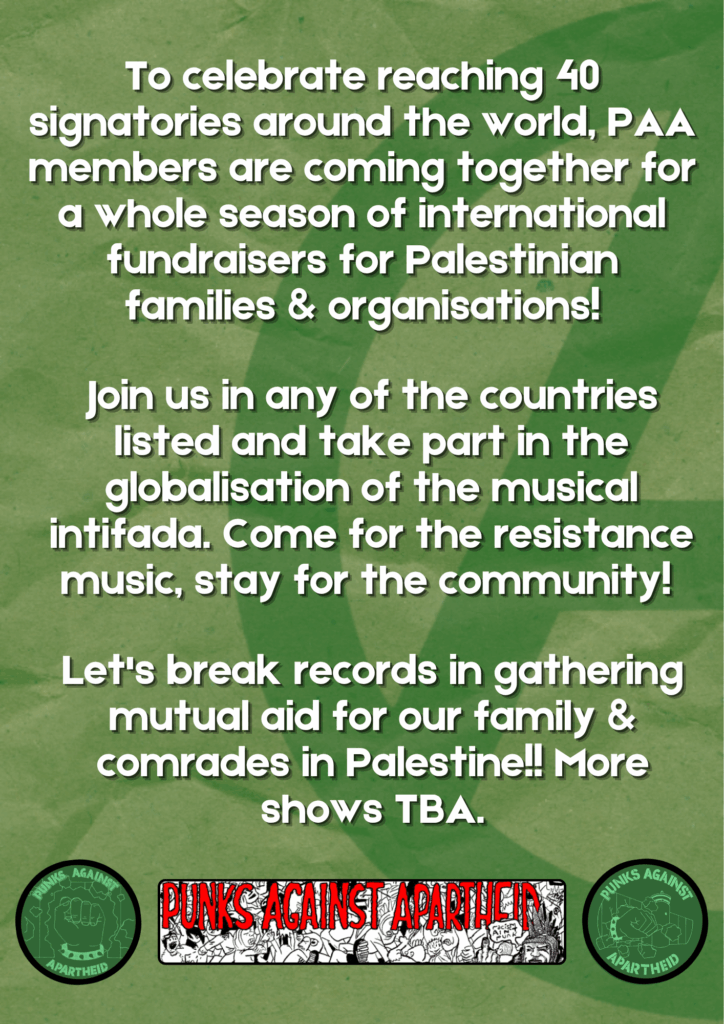Join us in any of the countries listed and take part in the globalisation of the musical intifada. Come for the resistance music, stay for the community!
To celebrate reaching 40 signatories around the world, PAA members are coming together for a whole season of international fundraisers for Palestinian families & organisations!
Let's break records in gathering mutual aid for our family & comrades in Palestine!! More shows TBA.

Two circular PAA logos on left and right, depicting a fist with a spikey bracelet bursting through the apartheid wall. A long rectangular logo in the middle with spooky red lettering reading PUNKS AGAINST APARTHEID and a crowd of punks moshing, with one punk on the right with Liberty Spikes giving the finger saying 'racism ain't punk.'
