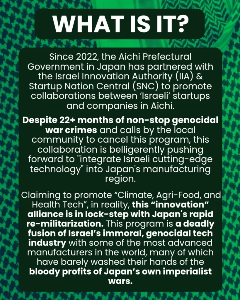Slide 2: WHAT IS IT?
Since 2022, the Aichi Prefectural Government in Japan has partnered with the Israel Innovation Authority (IIA) & Startup Nation Central (SNC) to promote collaborations between ‘Israeli’ startups and companies in Aichi.
Despite 22+ months of non-stop genocidal war crimes and calls by the local community to cancel this program, this collaboration is belligerently pushing forward to “integrate Israeli cutting-edge technology” into Japan’s manufacturing region.
Claiming to promote “Climate, Agri-Food, and Health Tech”, in reality, this “innovation” alliance is in lock-step with Japan’s rapid re-militarization. This program is a deadly fusion of Israel’s immoral, genocidal tech industry with some of the most advanced manufacturers in the world, many of which have barely washed their hands of the bloody profits of Japan’s own imperialist wars.
