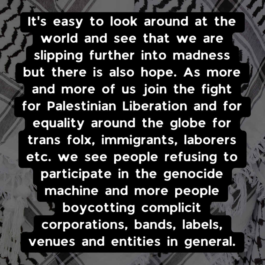 "It's easy to look around at the world and see that we are slipping further into madness but there is also hope. As more and more of us join  the fight for Palestinian Liberation and for equality around the globe for trans folx, immigrants, laborers etc. we see people refusing to participate in the genocide machine and more people boycotting complicit corporations, bands, labels, venues, and entities in general.