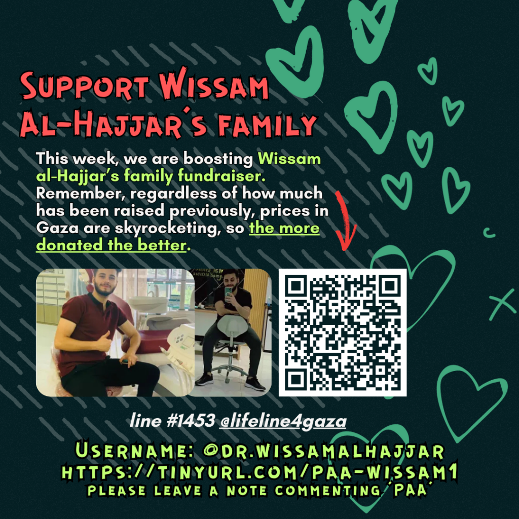 Support Wissam al-Hajjar’s family
This week, we are boosting Wissam Al-Hajjar's family fundraiser. Remember, regardless of how much has been raised previously, prices in Gaza are skyrocketing, so the more donated the better.
Picture of a family looking at the camera and a QR code
line #1453 @lifeline4gaza
Username: @dr.wissamalhajjar
https://tinyurl.com/paa-wissam1
please leave a note commenting 'PAA'