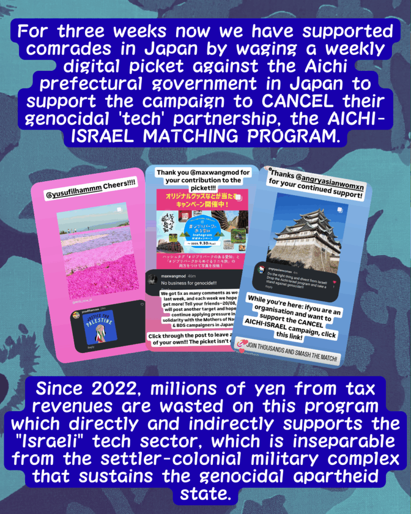 Slide 2: For thre weeks now we have supported comrades in Japan by waging a weekly digital picket against the Aichi prefectural government in Japan to support the campaign to CANCEL their genocidal ‘tech’ partnership, the AICHI-ISRAEL MATCHING PROGRAM.
Three pictures of Instagram stories showing comments on the Aichi pages.
Since 2022, millions of yen from tax revenues are wasted on this program which directly and indirectly supports the “Israeli” tech sector, which is inseparable from the settler-colonial military complex that sustains the genocidal apartheid state.