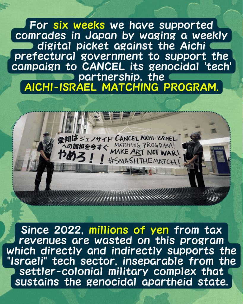 Slide 2: For six weeks we have supported comrades in Japan by waging a weekly digital picket against the Aichi prefectural government to support the campaign to CANCEL its genocidal ‘tech’ partnership, the
AICHI-ISRAEL MATCHING PROGRAM.
Two activists holding a large hand painted banner that says CANCEL AICHI ISRAEL MATCHING PROGRAM, MAKE ART NOT WAR, #SMASHTHEMATCH. The same text is written in Japanese.
Since 2022, millions of yen from tax revenues are wasted on this program which directly and indirectly supports the “Israeli” tech sector, inseparable from the settler-colonial military complex that sustains the genocidal apartheid state.
