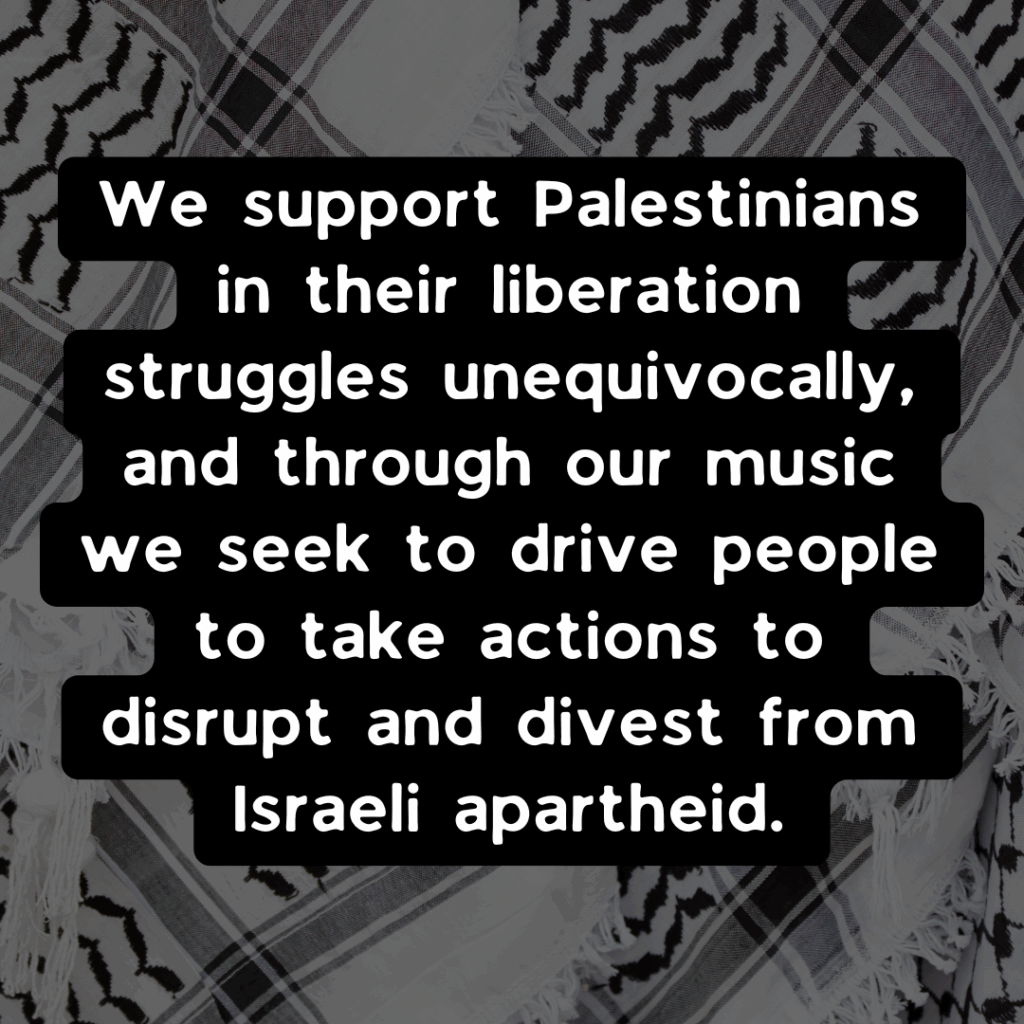 Slide 2: We support Palestinians in their liberation struggles unequivocally, and through our music we seek to drive people to take actions to disrupt and divest from Israeli apartheid.