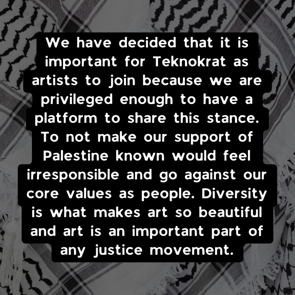 Slide 2: We have decided that it is important for Teknokrat as artists to join because we are privileged enough to have a platform to share this stance. To not make our support of Palestine known would feel irresponsible and go against our core values as people. Diversity is what makes art so beautiful and art is an important part of any justice movement.
