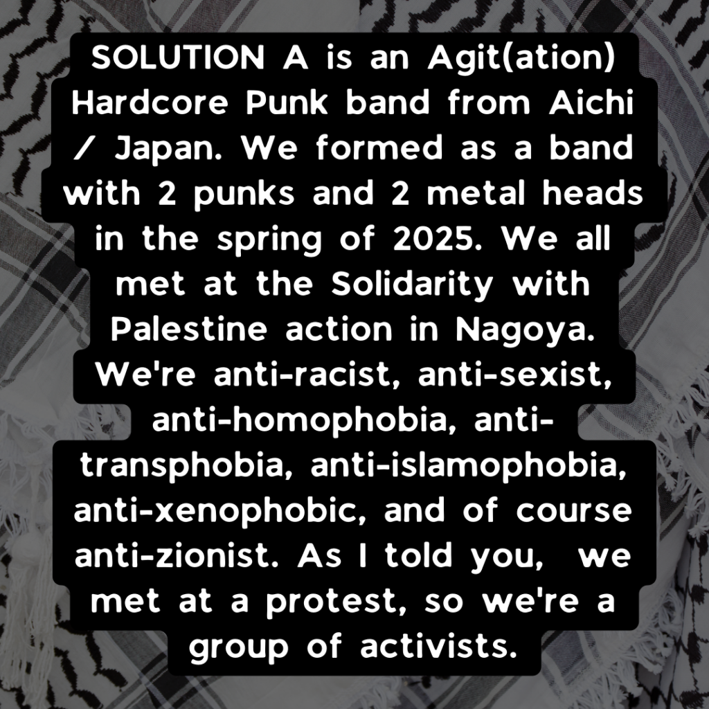 SOLUTION A is an Agit[ation] Hardcore Punk band from Aichi/ Japan. We formed as a band with 2 punks and 2 metal heads in the spring of 2025. We all met at the SOlidarity with Palestin action in Nagoya. We're anti-racist, anti-sexist, anti-homophobia, anti-transphobia, anti-islamophobia, anti-xenophobic, and of course anti-zionist. As I told you, we met at a protest, so we're a group of activists. 