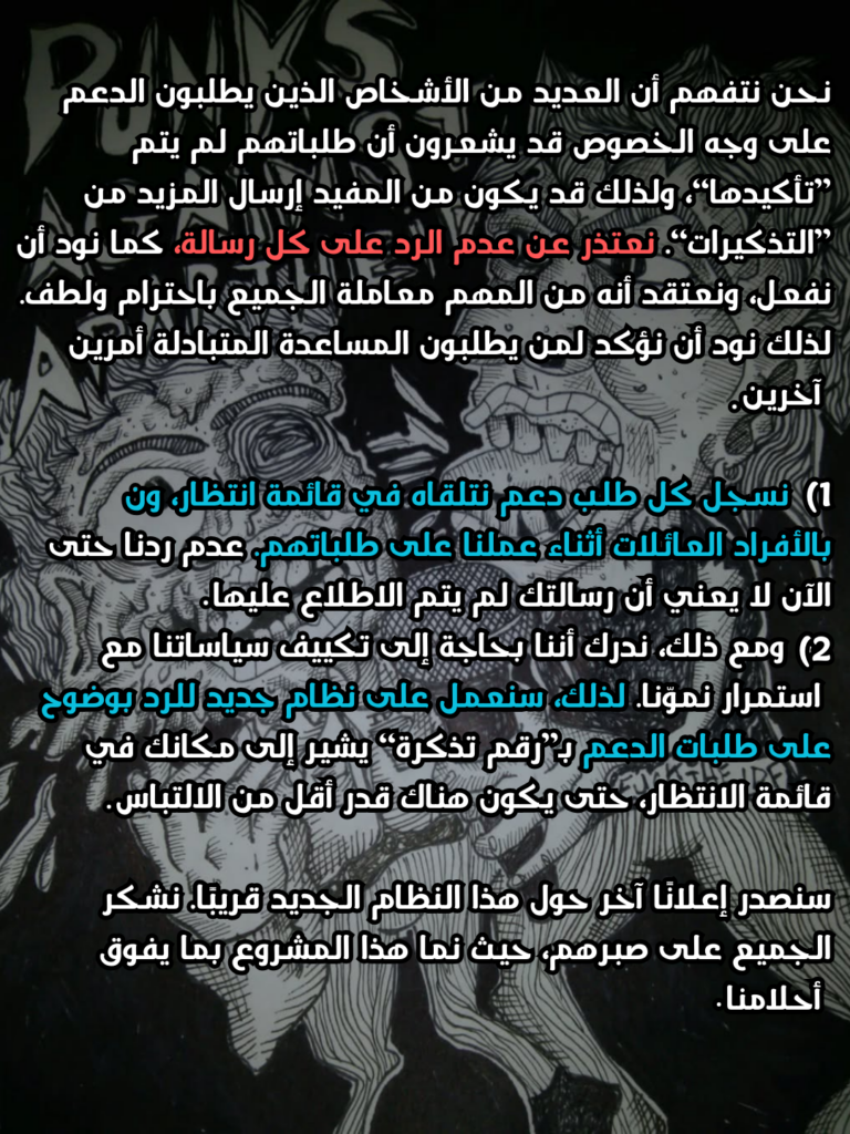 نحن نتفهم أن العديد من الأشخاص الذين يطلبون الدعم على وجه الخصوص قد يشعرون أن طلباتهم لم يتم ”تأكيدها“، ولذلك قد يكون من المفيد إرسال المزيد من ”التذكيرات“. نعتذر عن عدم الرد على كل رسالة، كما نود أن نفعل، ونعتقد أنه من المهم معاملة الجميع باحترام ولطف. لذلك نود أن نؤكد لمن يطلبون المساعدة المتبادلة أمرين آخرين:
1) نسجل كل طلب دعم نتلقاه في قائمة انتظار، ونتصل بالأفراد/العائلات أثناء عملنا على طلباتهم. عدم ردنا حتى الآن لا يعني أن رسالتك لم يتم الاطلاع عليها.
2) ومع ذلك، ندرك أننا بحاجة إلى تكييف سياساتنا مع استمرار نموّنا. لذلك، سنعمل على نظام جديد للرد بوضوح على طلبات الدعم بـ”رقم تذكرة“ يشير إلى مكانك في قائمة الانتظار، حتى يكون هناك قدر أقل من الالتباس.