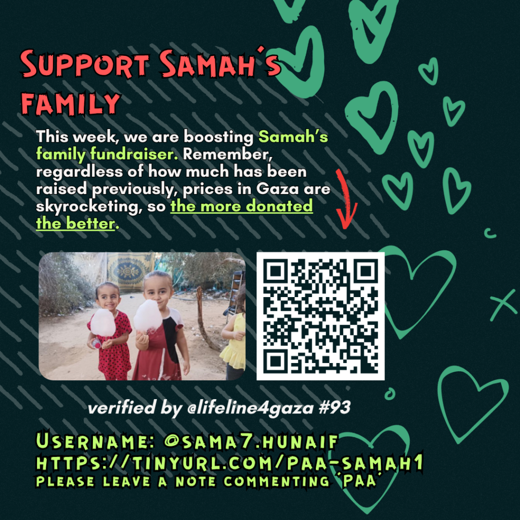Support Samah's family

This week, we are boosting Samah's family fundraiser. Remember, regardless of how much has been raised previously, prices in Gaza are skyrocketing, so the more donated the better. 

Picture of a family looking at the camera and a QR code to tinyurl.com/paa-samah1

verified by @lifeline4gaza #93

Username: @sama7.hunaif
tinyurl.com/paa-samah1
please leave a note commenting 'PAA'