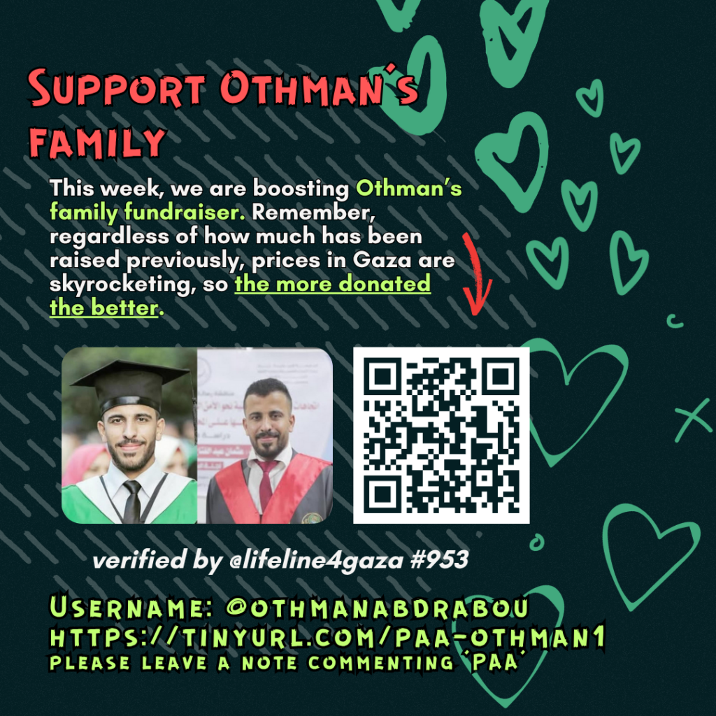 Support Othman's family

This week, we are boosting Othman's family fundraiser. Remember, regardless of how much has been raised previously, prices in Gaza are skyrocketing, so the more donated the better. 

Picture of a family looking at the camera and a QR code to tinyurl.com/paa-samah1

verified by @lifeline4gaza #93

Username: @othmanabdrabou
tinyurl.com/paa-othman1
please leave a note commenting 'PAA'