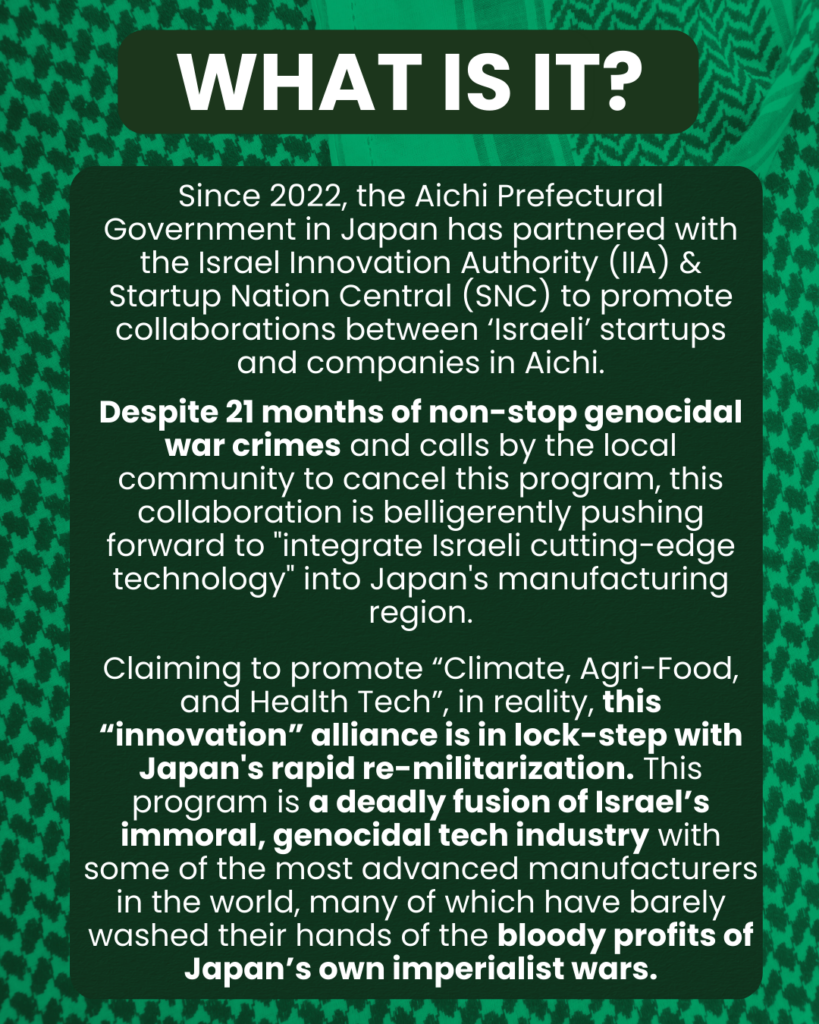Slide 2: What Is It? Since 2022, the Aichi Prefectural Government in Japan has partnered with the Israel Innovation Authority (IIA) & Startup Nation Central (SNC) to promote collaborations between ‘Israeli’ startups and companies in Aichi.
Despite 21 months of non-stop genocidal war crimes and calls by the local community to cancel this program, this collaboration is belligerently pushing forward to “integrate Israeli cutting-edge technology” into Japan’s manufacturing region
Claiming to promote “Climate, Agri-Food, and Health Tech”, in reality, this “innovation” alliance is in lock-step with Japan’s rapid re-militarization. This program is a deadly fusion of Israel’s immoral, genocidal tech industry with some of the most advanced manufacturers in the world, many of which have barely washed their hands of the bloody profits of Japan’s own imperialist wars.