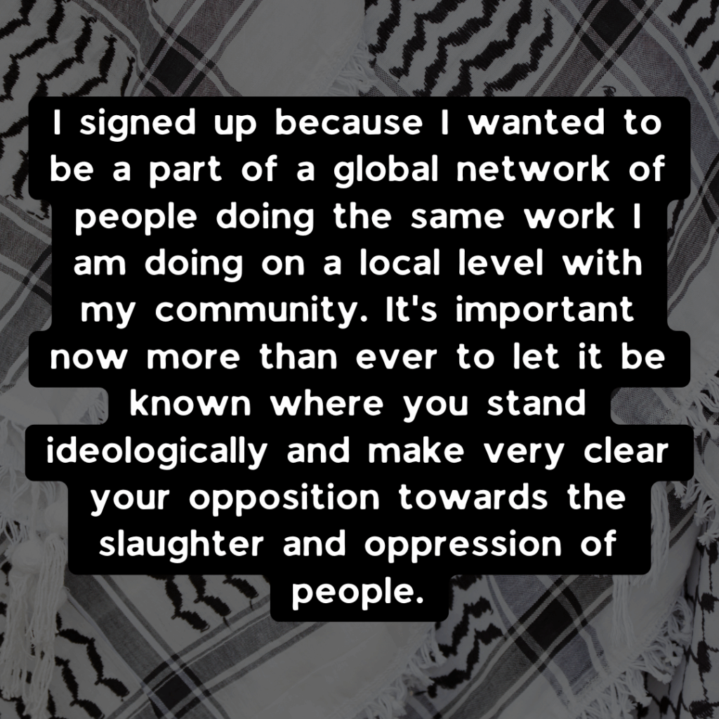 Slide 2: I signed up because I wanted to be a part of a global network of people doing the same work I am doing on a local level with my community. It’s important now more than ever to let it be known where you stand ideologically and make very clear your opposition towards the slaughter and oppression of people.