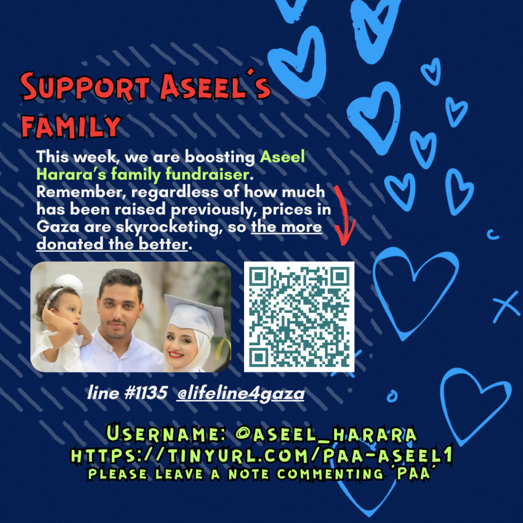 Slide 2: Support Aseel’s family
This week, we are boosting Aseel Harara’s family fundraiser. Remember, regardless of how much has been raised previously, prices in Gaza are skyrocketing, so the more donated the better.
Picture of a family looking at the camera and a QR code
line #1135 @lifeline4gaza
Username: @aseel_harara
https://tinyurl.com/paa-aseel1
please leave a note commenting ‘PAA’