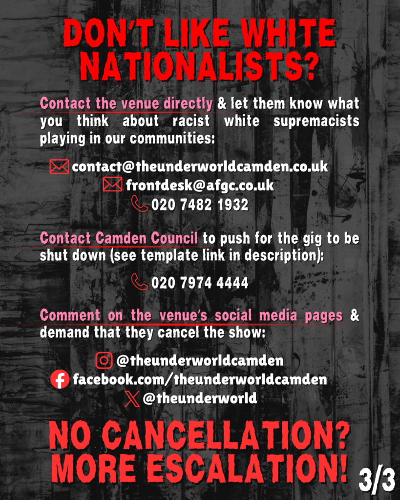 DONT LIKE WHITE NATIONALISTS?
Contact the venue directly & let them know what you think about racist white supremacists playing in our communities:
contact@theunderworldcamden.co.uk
frontdesk@afgc.co.uk
020 7482 1932
Contact Camden Council to push for the gig to be shut down (see template link in description):
020 7974 4444
Comment on the venue’s social media pages & demand that they cancel the show:
@theunderworldcamden
facebook.com/theunderworldcamden
@theunderworld
NO CANCELLATION? MORE ESCALATION!
(3/3)