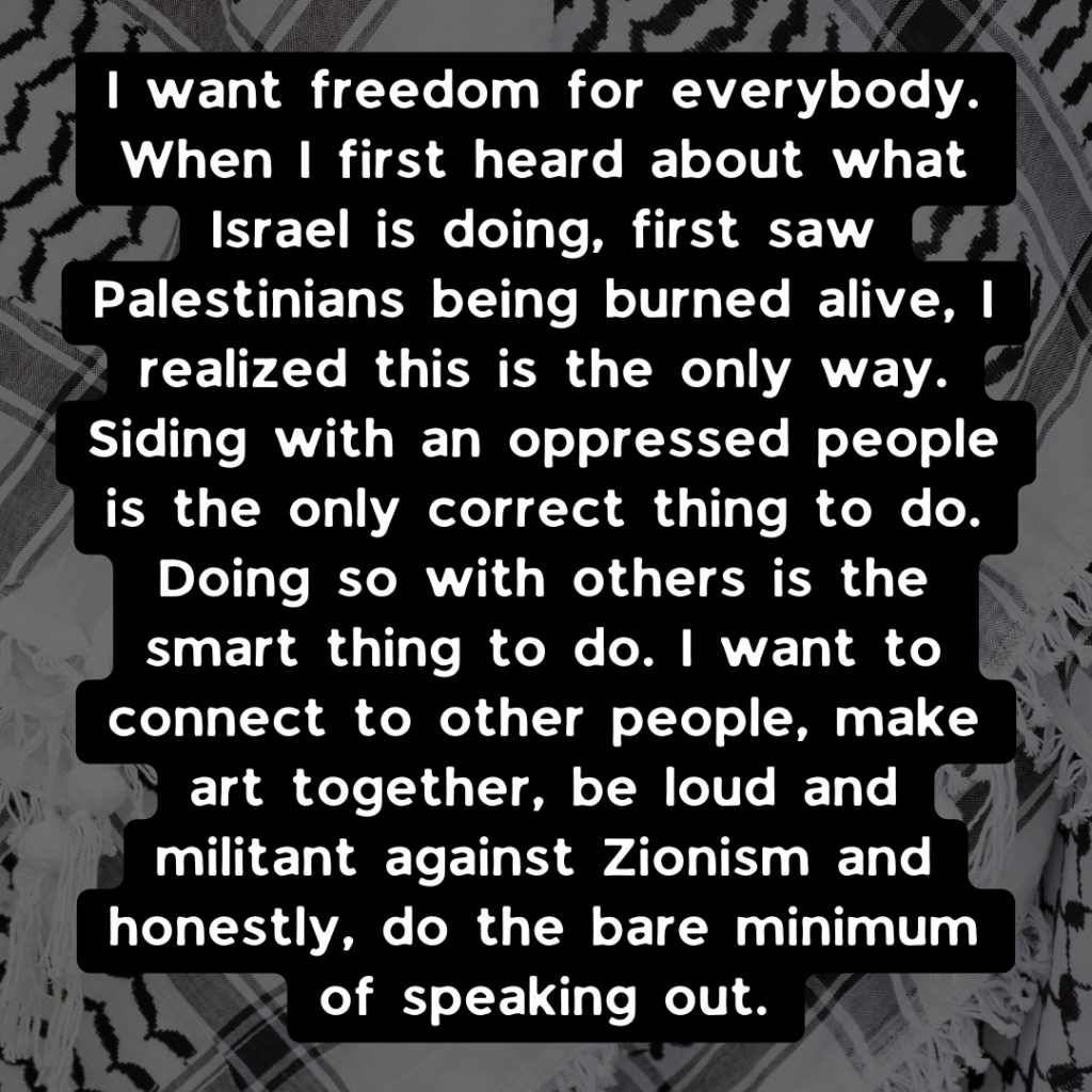 Slide 3: I want freedom for everybody. When I first heard about what Israel is doing, first saw Palestinians being burned alive, I realized this is the only way. Siding with an oppressed people is the only correct thing to do. Doing so with others is the smart thing to do. I want to connect to other people, make art together, be loud and militant against Zionism and honestly, do the bare minimum of speaking out.