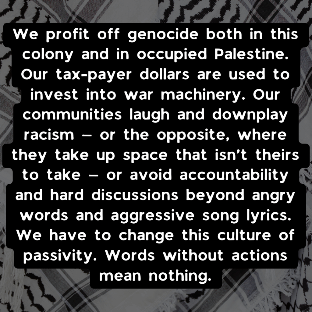 Slide 3: We profit off genocide both in this colony and in occupied Palestine. Our tax-payer dollars are used to invest into war machinery. Our communities laugh and downplay racism — or the opposite, where they take up space that isn’t theirs to take — or avoid accountability and hard discussions beyond angry words and aggressive song lyrics. We have to change this culture of passivity. Words without actions mean nothing.