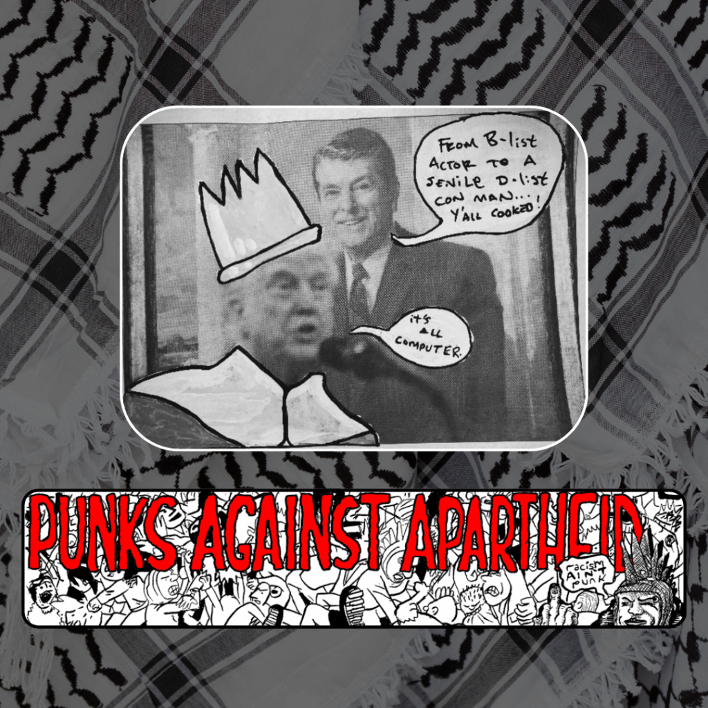 Slide 3: A photo of Donald Trump superimposed on Ronald Reagan. Ronald Reagan is saying: “From B-list actor to a senile D-list con man… Y’all cooked!” A robe and crown has been drawn over Trump, and he is saying: “It’s all computer.”
Below, a long horizontal banner depicting a punk mosh pit, with large red squiggly letters depicting PUNKS AGAINST APARTHEID on top, and a punk giving the finger on the right saying ‘racism ain’t punk.’