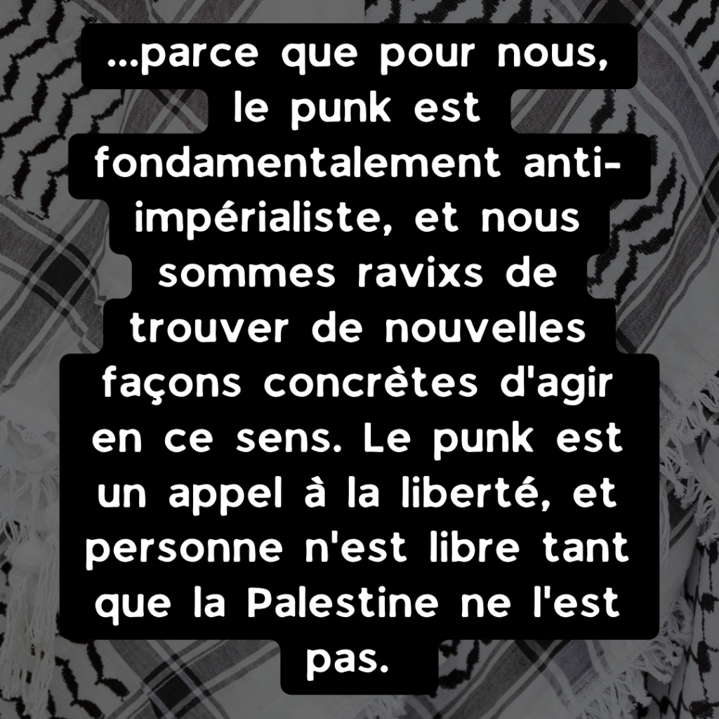 ...parce que pour nous, le punk est fondamentalement anti-impérialiste, et nous sommes ravixs de trouver de nouvelles façons concrètes d'agir en ce sens. Le punk est un appel à la liberté, et personne n'est libre tant que la Palestine ne l'est pas.