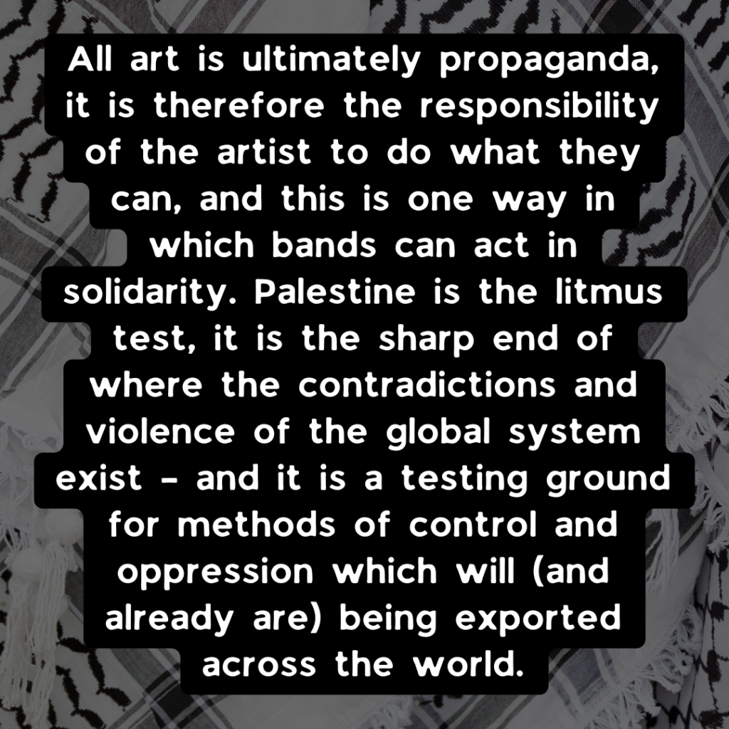All art is ultimately propaganda, it is therefore the responsibility of the artist to do what they can, and this is one way in which bands can act in solidarity. Palestine is the litmus test, it is the sharp end of where the contradictions and violence of the global system exist – and it is a testing ground for methods of control and oppression which will (and already are) being exported across the world.