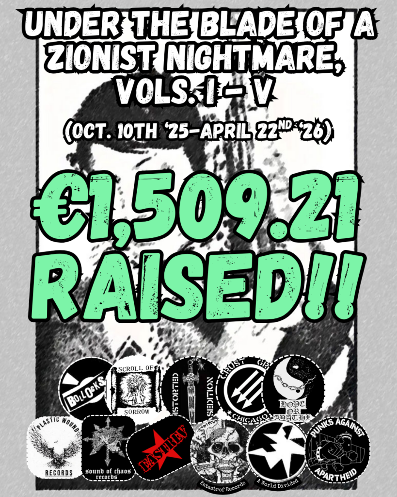 Under the Blade of a Zionist Nightmare, 
VoLs. I - V

(OCT. 10th ‘25-APRIL 22nd ‘26)

€1,509.21 RAISED!!

Grey background cassette cover with Palestinian activist on the cover

11 logos: Bollocks Records, Scroll of Sorrow, Distorted Sedition, Hope or Apathy, Crust Grind Chicago, Plastic Wound Records, Sound of Chaos Records, EastRev, Katastrof Records, A World Divided, Punks Against Apartheid
