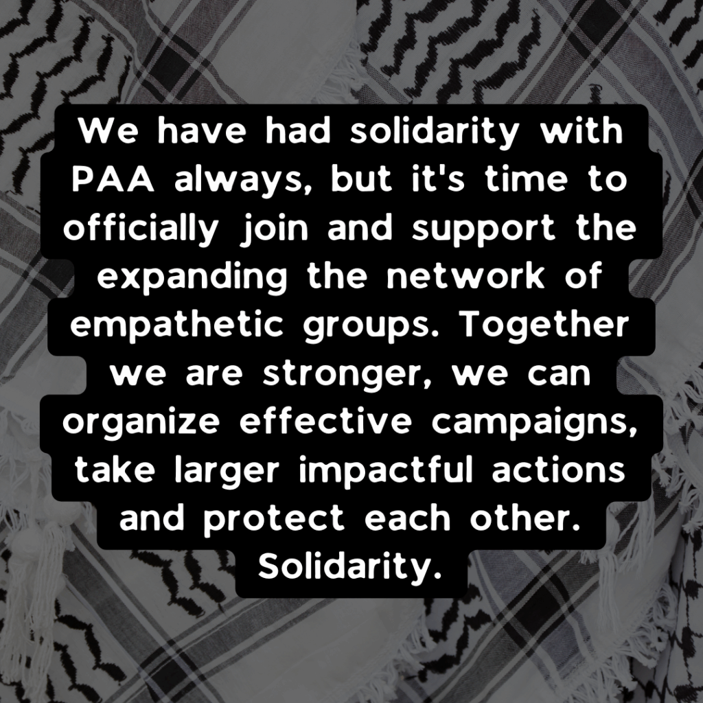 Slide 3: We have had solidarity with PAA always, but it’s time to officially join and support the expanding the network of empathetic groups. Together we are stronger, we can organize effective campaigns, take larger impactful actions and protect each other. Solidarity.