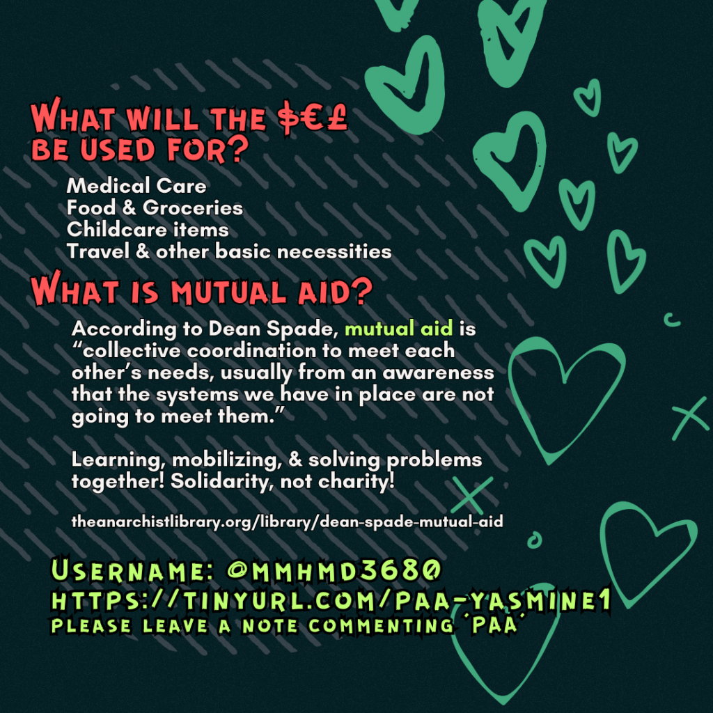 What will the $€£ be used for?
Medical Care
Food & Groceries
Childcare items
Travel & other basic necessities
What is mutual aid?
According to Dean Spade, mutual aid is “collective coordination to meet each other’s needs, usually from an awareness that the systems we have in place are not going to meet them.”
Learning, mobilizing, & solving problems together! Solidarity, not charity!
theanarchistlibrary.org/library/dean-spade-mutual-aid
Username: @mmhmd3680
https://tinyurl.com/paa-yasmine1
please leave a note commenting 'PAA'