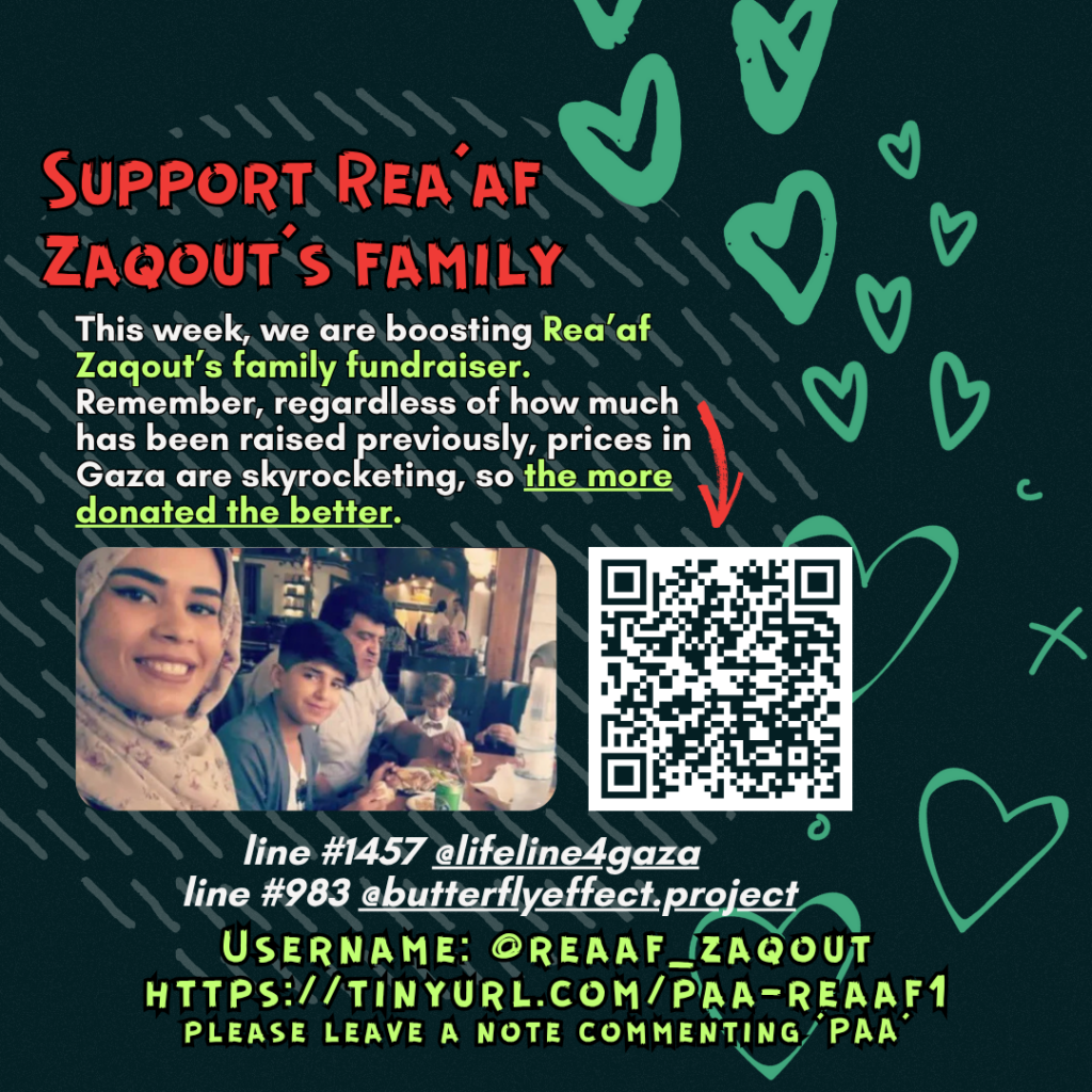 Support Rea'af’s family

This week, we are boosting Rea'af Zaqout’s family fundraiser. Remember, regardless of how much has been raised previously, prices in Gaza are skyrocketing, so the more donated the better. 

Picture of a family looking at the camera and a QR code

line #1457  @lifeline4gaza
line #983 @butterflyeffect.project

Username: @reaaf_zaqout
https://tinyurl.com/paa-reaaf1
please leave a note commenting 'PAA'