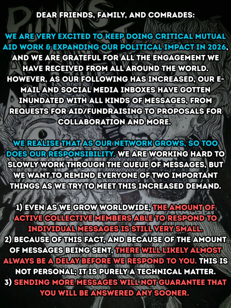 Dear friends, family, and comrades:
We are very excited to keep doing critical mutual aid work & expanding our political impact in 2026, and we are grateful for all the engagement we have received from all around the world. However, as our following has increased, our e-mail and social media inboxes have gotten inundated with all kinds of messages, from requests for aid/fundraising to proposals for collaboration and more.
We realise that as our network grows, so too does our responsibility. We are working hard to slowly work through the queue of messages, but we want to remind everyone of two important things as we try to meet this increased demand.
1) Even as we grow worldwide, the amount of active collective members able to respond to individual messages is still very small.
2) Because of this fact, and because of the amount of messages being sent, there will likely almost always be a delay before we respond to you. This is not personal, it is purely a technical matter.
3) Sending more messages will not guarantee that you will be answered any sooner.