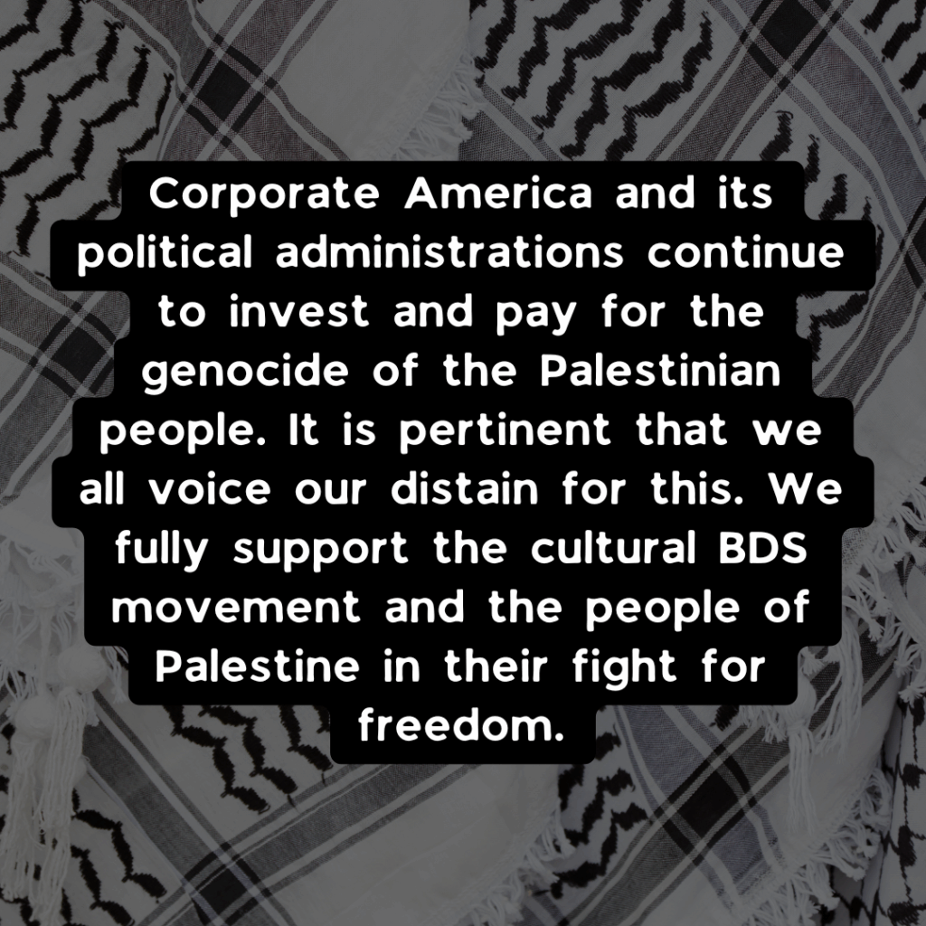 Slide 3: Corporate America and its political administrations continue to invest and pay for the genocide of the Palestinian people. It is pertinent that we all voice our distain for this. We fully support the cultural BDS movement and the people of Palestine in their fight for freedom.