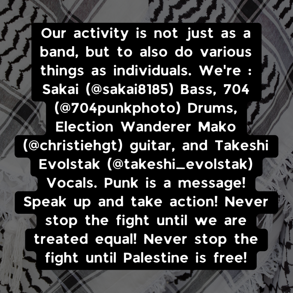 Our activity is not just as a band, but to also do various things as individuals. We're : Sakai (@sakai8185) Bass, 704 (@704punkphoto) Drums, Election Wanderer Mako (@christiehgt) guitar, and Takeshi Evolstak (@takeshi_evolstak) Vocals. Punk is a message! Speak up and take action! Never stop the fight until we are treated equal! Never stop the fight until Palestine is free!