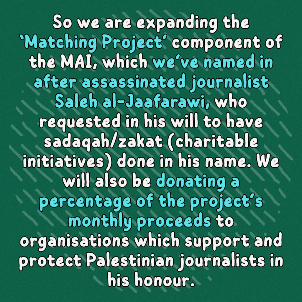 So we are expanding the ‘Matching Project’ component of the MAI, which we’ve named in after assassinated journalist Saleh al-Jaafarawi, who requested in his will to have sadaqah/zakat (charitable initiatives) done in his name. We will also be donating a percentage of the project’s monthly proceeds to organisations which support and protect Palestinian journalists in his honour.