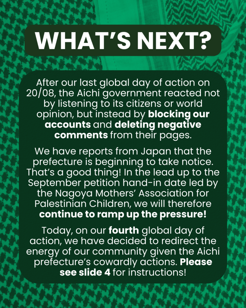 Slide 3: WHAT’S NEXT?
After our last global day of action on 20/08, the Aichi government reacted not by listening to its citizens or world opinion, but instead by blocking our accounts and deleting negative comments from their pages.
We have reports from Japan that the prefecture is beginning to take notice. That’s a good thing! In the lead up to the September 1st petition hand-in date led by the Nagoya Mothers’ Association for Palestinian Children, we will therefore continue to ramp up the pressure!
Today, on our fourth global day of action, we have decided to redirect the energy of our community given the Aichi prefecture’s cowardly actions. Please see slide 4 for instructions!