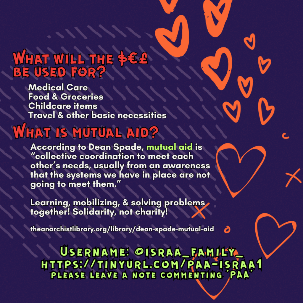 What will the $€£ be used for?&nbsp;

Medical Care
Food & Groceries
Childcare items
Travel & other basic necessities

What is mutual aid?

According to Dean Spade, mutual aid is “collective coordination to meet each other’s needs, usually from an awareness that the systems we have in place are not going to meet them.”
Learning, mobilizing, & solving problems together! Solidarity, not charity!

theanarchistlibrary.org/library/dean-spade-mutual-aid

Username: @israa_family_
https://tinyurl.com/paa-israa1
please leave a note commenting ‘PAA’