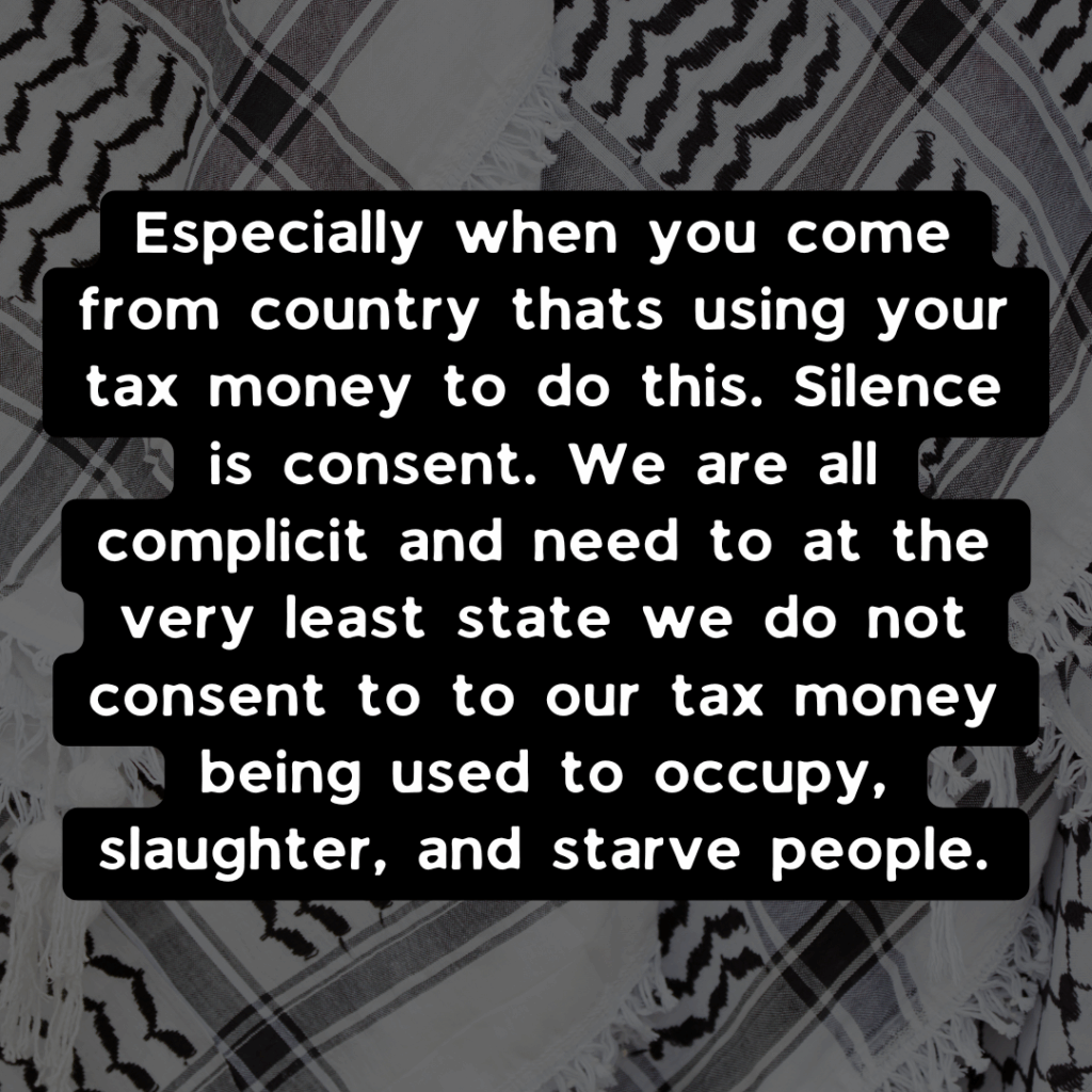 Slide 3: Especially when you come from country thats using your tax money to do this. Silence is consent. We are all complicit and need to at the very least state we do not consent to to our tax money being used to occupy, slaughter, and starve people.