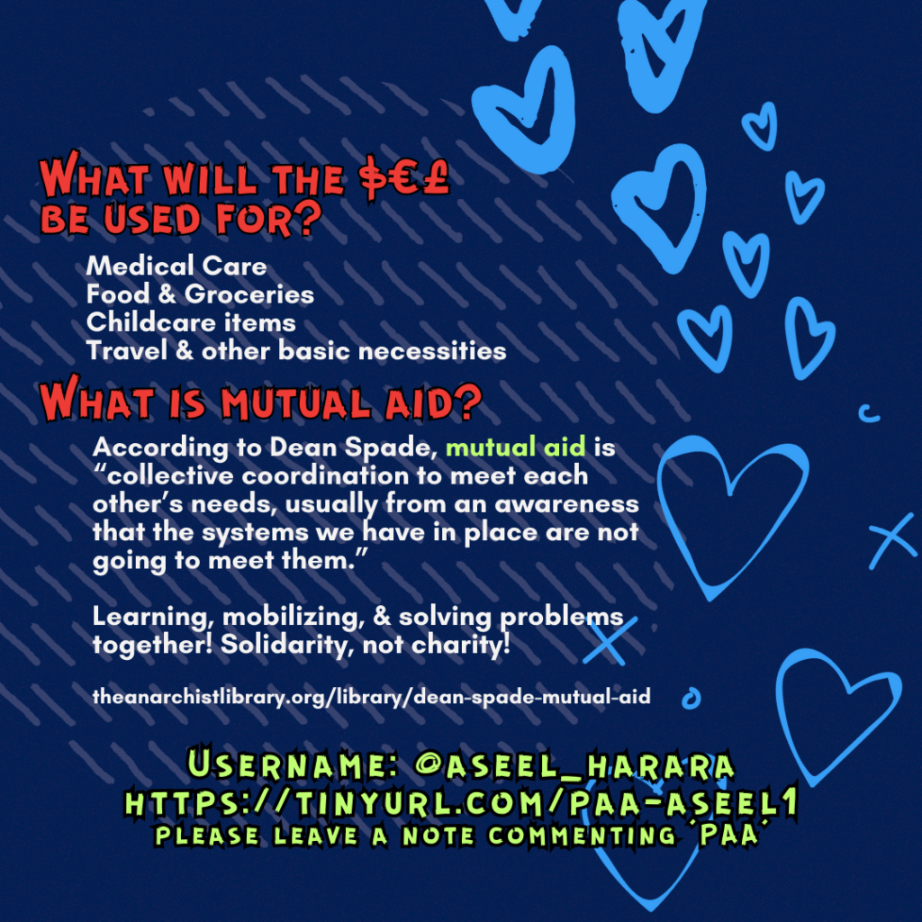 Slide 3: What will the $€£ be used for?
Medical Care
Food & Groceries
Childcare items
Travel & other basic necessities
What is mutual aid?
According to Dean Spade, mutual aid is “collective coordination to meet each other’s needs, usually from an awareness that the systems we have in place are not going to meet them.”
Learning, mobilizing, & solving problems together! Solidarity, not charity!
theanarchistlibrary.org/library/dean-spade-mutual-aid
Username: @aseel_harara
https://tinyurl.com/paa-aseel1
please leave a note commenting ‘PAA’