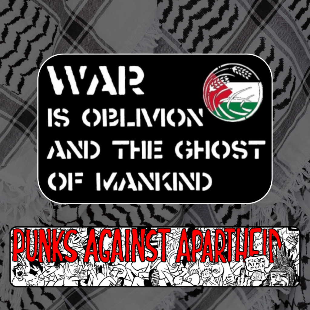 Slide 3: Stencilled white text over black background: WAR IS OBLIVION AND THE GHOST OF MANKIND, with a circular logo depicting a Palestinian flag overlaid with wheat grains.
Below, a long horizontal banner depicting a punk mosh pit, with large red squiggly letters depicting PUNKS AGAINST APARTHEID on top, and a punk giving the finger on the right saying ‘racism ain’t punk.’