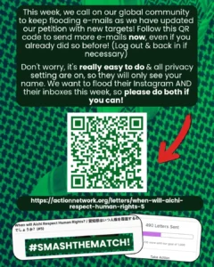 Slide 4: This week, we call on our global community to keep flooding e-mails as we have updated our petition with new targets! Follow this QR code to send more e-mails now, even if you already did so before! (Log out & back in if necessary)
Don’t worry, it’s really easy to do & all privacy setting are on, so they will only see your name. We want to flood their Instagram AND their inboxes this week, so please do both if you can!
QR code & red arrow
https://actionnetwork.org/letters/when-will-aichi-respect-human-rights-5
Screenshots of the petition