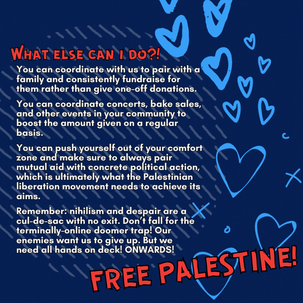 Slide 4: What else can i do?!

You can coordinate with us to pair with a family and consistently fundraise for them rather than give one-off donations.

You can coordinate concerts, bake sales, and other events in your community to boost the amount given on a regular basis.

You can push yourself out of your comfort zone and make sure to always pair mutual aid with concrete political action, which is ultimately what the Palestinian liberation movement needs to achieve its aims.

Remember: nihilism and despair are a cul-de-sac with no exit. Don’t fall for the terminally-online doomer trap! Our enemies want us to give up. But we need all hands on deck! ONWARDS!

FREE PALESTINE!!