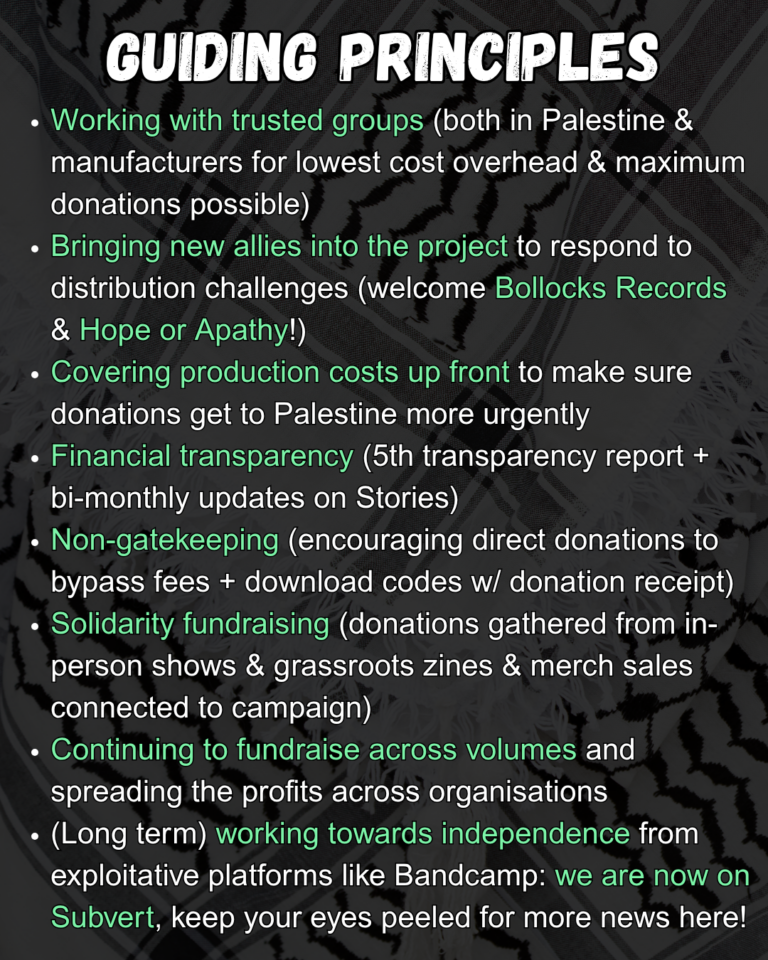 GUIDING PRINCIPLES

Working with trusted groups (both in Palestine & manufacturers for lowest cost overhead & maximum donations possible)
Bringing new allies into the project to respond to distribution challenges (welcome Bollocks Records & Hope or Apathy!)
Covering production costs up front to make sure donations get to Palestine more urgently
Financial transparency (5th transparency report + bi-monthly updates on Stories)
Non-gatekeeping (encouraging direct donations to bypass fees + download codes w/ donation receipt)
Solidarity fundraising (donations gathered from in-person shows & grassroots zines & merch sales connected to campaign)
Continuing to fundraise across volumes and spreading the profits across organisations
(Long term) working towards independence from exploitative platforms like Bandcamp: we are now on Subvert, keep your eyes peeled for more news here!