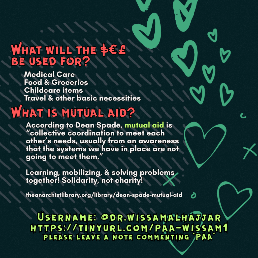 hat will the $€£ be used for?
Medical Care
Food & Groceries
Childcare items
Travel & other basic necessities
What is mutual aid?
According to Dean Spade, mutual aid is “collective coordination to meet each other’s needs, usually from an awareness that the systems we have in place are not going to meet them.”
Learning, mobilizing, & solving problems together! Solidarity, not charity!
theanarchistlibrary.org/library/dean-spade-mutual-aid
Username: @dr.wissamalhajjar
https://tinyurl.com/paa-wissam1
please leave a note commenting 'PAA'