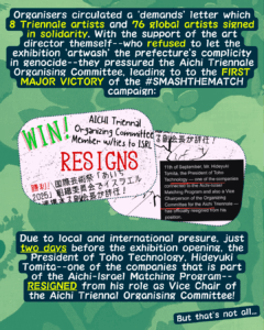 Slide 4: Organisers circulated a ‘demands’ letter which 8 Triennale artists and 76 global artists signed in solidarity. With the support of the art director themself–who refused to let the exhibition ‘artwash’ the prefecture’s complicity in genocide–they pressured the Aichi Triennale Organising Committee, leading to to the FIRST MAJOR VICTORY of the #SMASHTHEMATCH campaign:
A picture of an Instagram post that says “WIN! AICHI Triennale Organizing Committee Member w/ ties to ISRAL RESIGNS” with the same text in Japanese, and another picture showing the official announcement with the resignation sentence underlined.
Due to local and international presure, just two days before the exhibition opening, the President of Toho Technology, Hideyuki Tomita–one of the companies that is part of the Aichi-Israel Matching Program–RESIGNED from his role as Vice Chair of the Aichi Triennal Organising Committee!
But that’s not all…