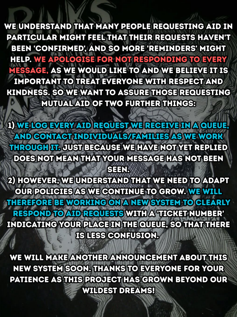 We understand that many people requesting aid in particular might feel that their requests haven't been 'confirmed', and so more 'reminders' might help. We apologise for not responding to every message, as we would like to and we believe it is important to treat everyone with respect and kindness. So we want to assure those requesting mutual aid of two further things:
1) We log every aid request we receive in a queue, and contact individuals/families as we work through it. Just because we have not yet replied does not mean that your message has not been seen.
2) However, we understand that we need to adapt our policies as we continue to grow. We will therefore be working on a new system to clearly respond to aid requests with a 'ticket number' indicating your place in the queue, so that there is less confusion.
We will make another announcement about this new system soon. Thanks to everyone for your patience as this project has grown beyond our wildest dreams.