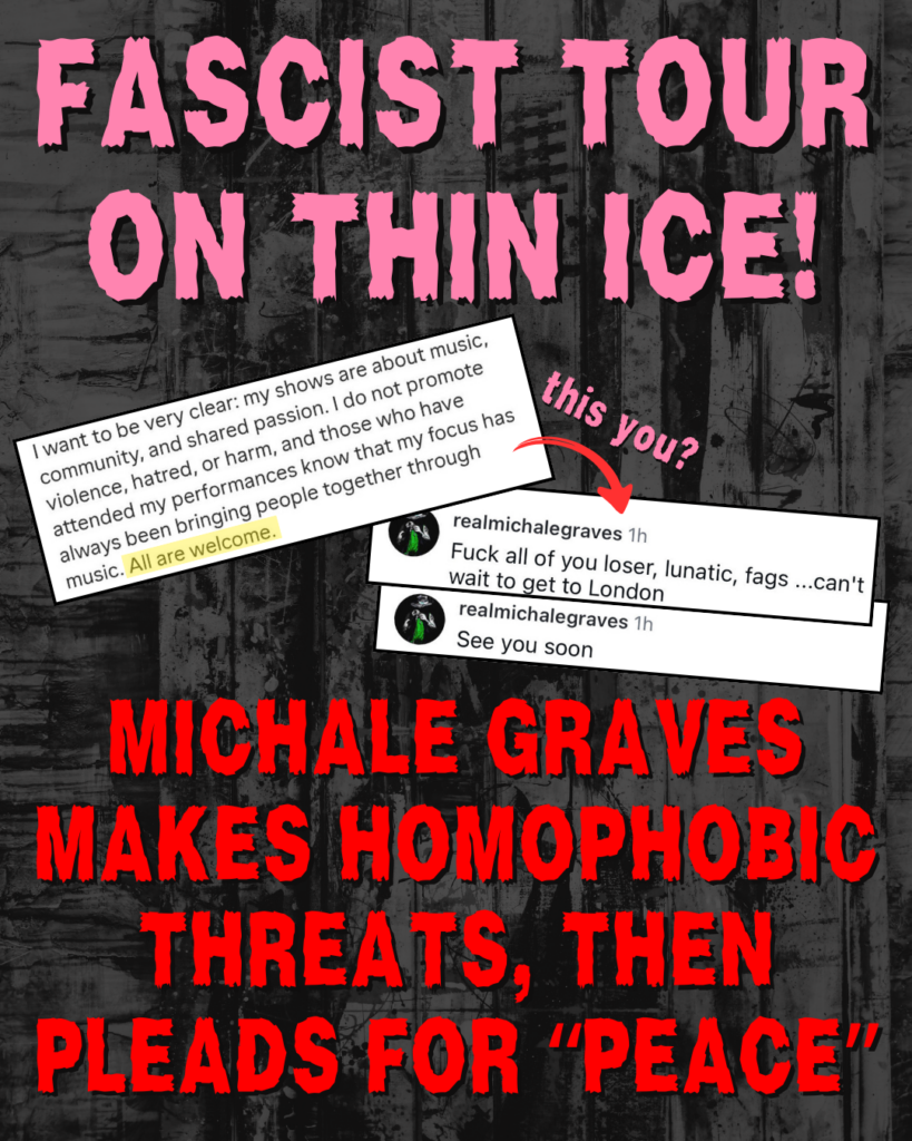 "FASCIST TOUR ON THIN ICE!
Screenshot: I want to be very clear: my shows are about music, community, and shared passion. I do not promote violence, hatred, or harm, and those who have attended my performances know that my focus has always been bringing people together through music. All are welcome.
Red arrow, pointing to two other screenshots, with the text 'this you?'
@realmichalegraves: Fuck all of you loser, lunatic, fags... can't wait to get to London
@realmichalegraves: See you soon
MICHALE GRAVES MAKES HOMOPHOBIC THREATS, THEN PLEADS FOR “PEACE”"