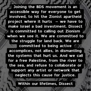Slide 4: Joining the BDS movement is an accessible way for everyone to get involved, to hit the zionist apartheid project where it hurts — we have to make Israel a bad investment. Dissect is committed to calling out zionism when we see it. We are committed to the struggle for land back. We are committed to being active accomplices, not allies, in dismantling the systems that hurt us. And we call for a free Palestine, from the river to the sea, and refuse to collaborate or support any artist or network that neglects this cause for justice. Within our lifetimes, Dissect