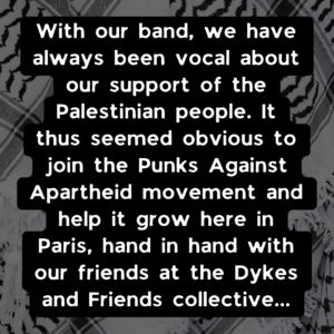 With our band, we have always been vocal about our support of the Palestinian people. It thus seemed obvious to join the Punks Against Apartheid movement and help it grow here in Paris, hand in hand with our friends at the Dykes and Friends collective...